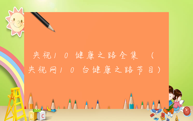 央视10健康之路全集 (央视网10台健康之路节目)